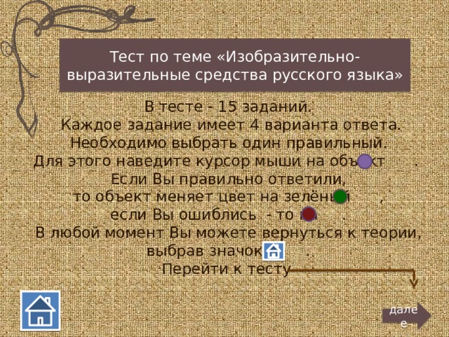 Тест по теме «Изобразительно-выразительные средства русского языка»  В тесте - 15 заданий.  Каждое задание имеет 4 варианта ответа.  Необходимо выбрать один правильный. Для этого наведите курсор мыши на объект . Если Вы правильно ответили,  то объект меняет цвет на зелёный ,  если Вы ошиблись - то на . В любой момент Вы можете вернуться к теории,  выбрав значок . Перейти к тесту далее 