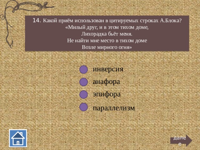 14. Какой приём использован в цитируемых строках А.Блока? «Милый друг, и в этом тихом доме, Лихорадка бьёт меня. Не найти мне место в тихом доме Возле мирного огня» инверсия анафора эпифора параллелизм далее  