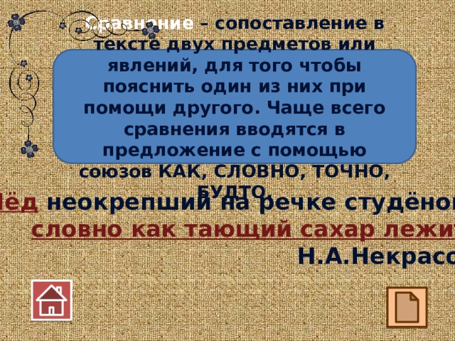 Сравнение – сопоставление в тексте двух предметов или явлений, для того чтобы пояснить один из них при помощи другого. Чаще всего сравнения вводятся в предложение с помощью союзов КАК, СЛОВНО, ТОЧНО, БУДТО. Лёд неокрепший на речке студёной, словно как тающий сахар лежит. Н.А.Некрасов 