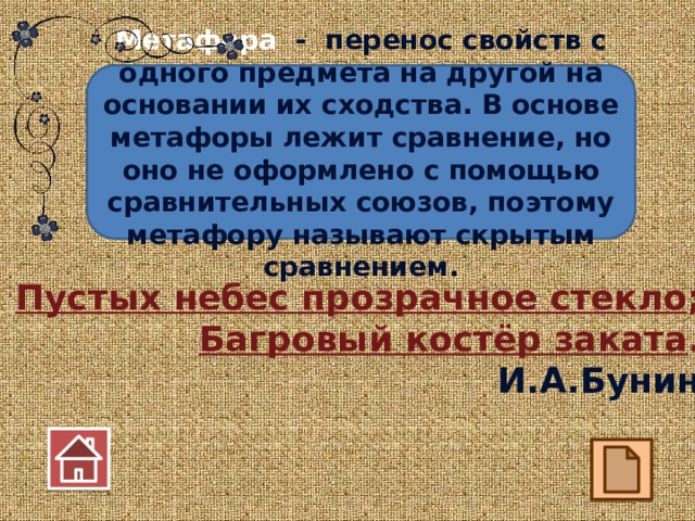 Метафора - перенос свойств с одного предмета на другой на основании их сходства. В основе метафоры лежит сравнение, но оно не оформлено с помощью сравнительных союзов, поэтому метафору называют скрытым сравнением. Пустых небес прозрачное стекло ; Багровый костёр заката . И.А.Бунин 