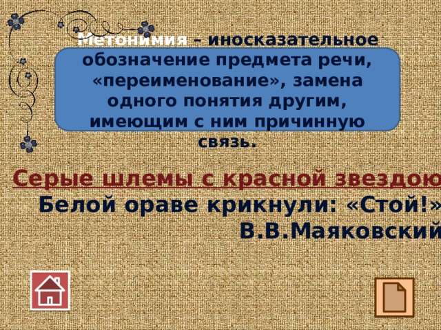Метонимия – иносказательное обозначение предмета речи, «переименование», замена одного понятия другим, имеющим с ним причинную связь. Серые шлемы с красной звездою Белой ораве крикнули: «Стой!» В.В.Маяковский 