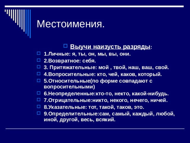 Местоимения. Выучи наизусть разряды : 1.Личные: я, ты, он, мы, вы, они. 2.Возвратное: себя. 3. Притяжательные: мой , твой, наш, ваш, свой. 4.Вопросительные: кто, чей, каков, который. 5.Относительные(по форме совпадают с вопросительными) 6.Неопределенные:кто-то, некто, какой-нибудь. 7.Отрицательные:никто, некого, нечего, ничей. 8.Указательные: тот, такой, таков, это. 9.Определительные:сам, самый, каждый, любой, иной, другой, весь, всякий. 