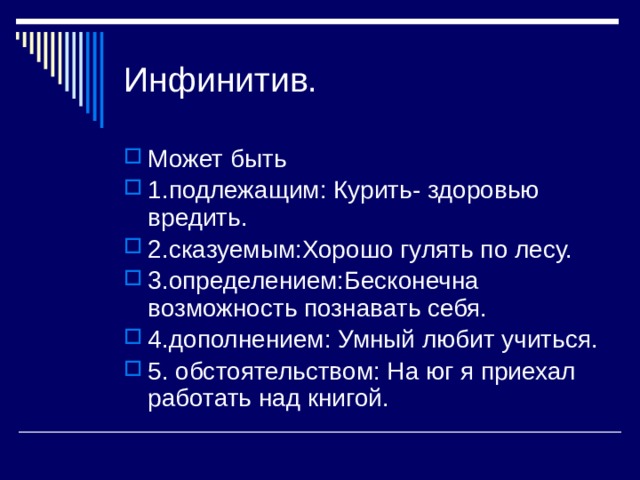 Инфинитив. Может быть 1.подлежащим: Курить- здоровью вредить. 2.сказуемым:Хорошо гулять по лесу. 3.определением:Бесконечна возможность познавать себя. 4.дополнением: Умный любит учиться. 5. обстоятельством: На юг я приехал работать над книгой. 
