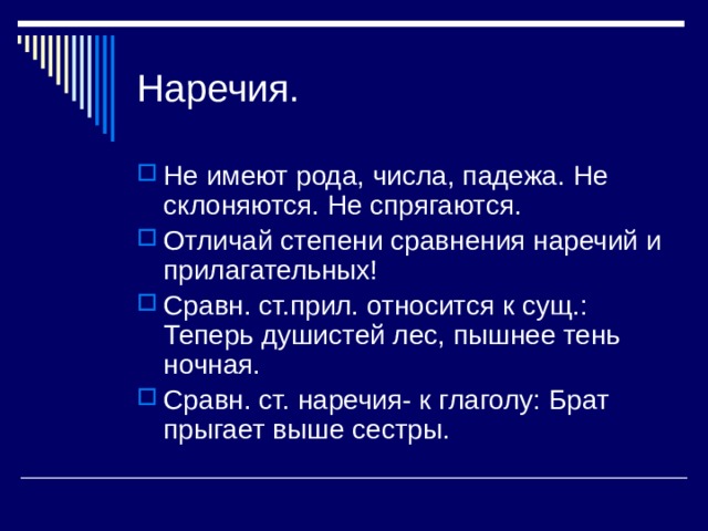 Наречия. Не имеют рода, числа, падежа. Не склоняются. Не спрягаются. Отличай степени сравнения наречий и прилагательных! Сравн. ст.прил. относится к сущ.: Теперь душистей лес, пышнее тень ночная. Сравн. ст. наречия- к глаголу: Брат прыгает выше сестры. 