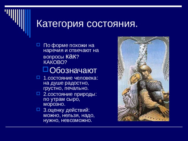Категория состояния. По форме похожи на наречия и отвечают на вопросы как ? КАКОВО? Обозначают 1.состояние человека: на душе радостно, грустно, печально. 2.состояние природы: по утрам сыро, морозно. 3.оценку действий: можно, нельзя, надо, нужно, невозможно. 