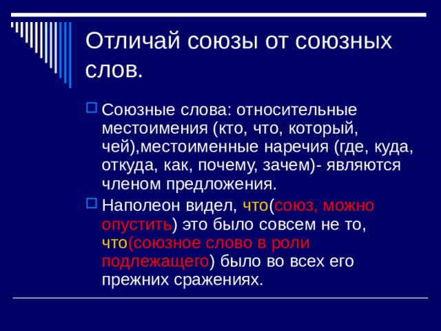 Отличай союзы от союзных слов. Союзные слова: относительные местоимения (кто, что, который, чей),местоименные наречия (где, куда, откуда, как, почему, зачем)- являются членом предложения. Наполеон видел, что ( союз, можно  опустить ) это было совсем не то, что (союзное слово в роли  подлежащего ) было во всех его прежних сражениях. 