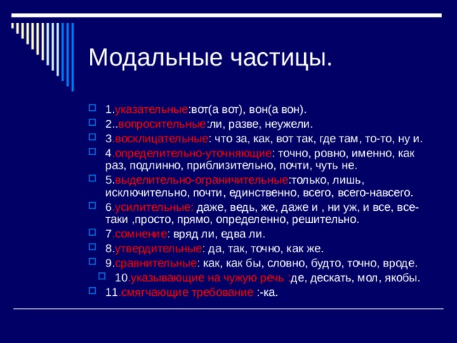 Модальные частицы. 1. указательные :вот(а вот), вон(а вон). 2.. вопросительные :ли, разве, неужели. 3 .восклицательные : что за, как, вот так, где там, то-то, ну и. 4 .определительно-уточняющие : точно, ровно, именно, как раз, подлинно, приблизительно, почти, чуть не. 5. выделительно-ограничительные :только, лишь, исключительно, почти, единственно, всего, всего-навсего. 6 .усилительные: даже, ведь, же, даже и , ни уж, и все, все-таки ,просто, прямо, определенно, решительно. 7 .сомнение : вряд ли, едва ли. 8. утвердительные : да, так, точно, как же. 9. сравнительные : как, как бы, словно, будто, точно, вроде. 10 .указывающие на чужую речь : де, дескать, мол, якобы. 11 .смягчающие требование :-ка. 