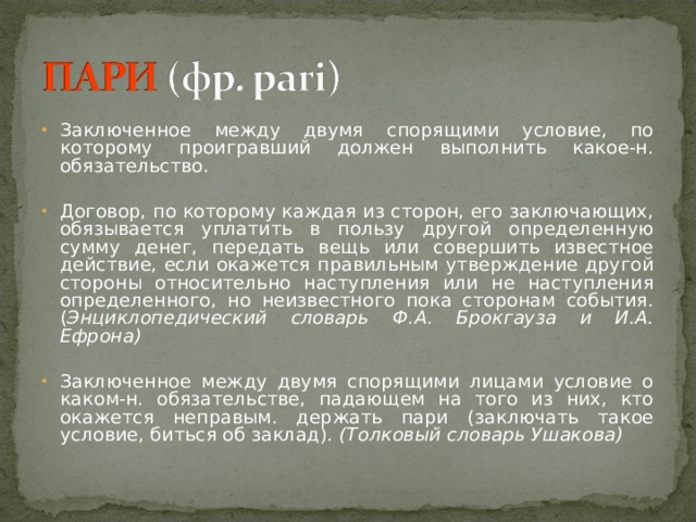 Заключенное между двумя спорящими условие, по которому проигравший должен выполнить какое-н. обязательство. Договор, по которому каждая из сторон, его заключающих, обязывается уплатить в пользу другой определенную сумму денег, передать вещь или совершить известное действие, если окажется правильным утверждение другой стороны относительно наступления или не наступления определенного, но неизвестного пока сторонам события. ( Энциклопедический словарь Ф.А. Брокгауза и И.А. Ефрона)  Заключенное между двумя спорящими лицами условие о каком-н. обязательстве, падающем на того из них, кто окажется неправым. держать пари (заключать такое условие, биться об заклад).  (Толковый словарь Ушакова)  
