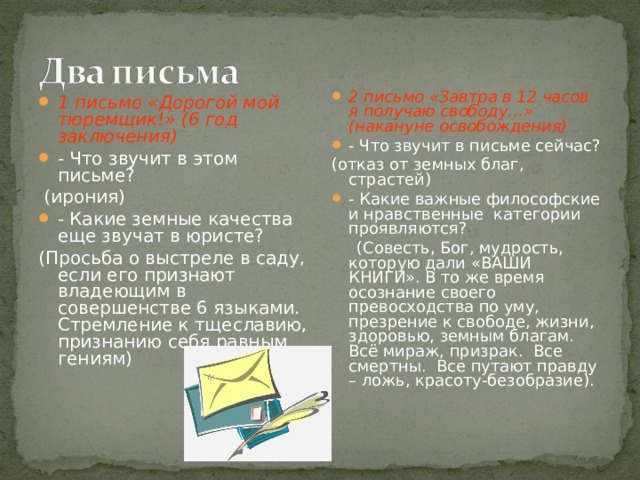 2 письмо «Завтра в 12 часов я получаю свободу…» (накануне освобождения) - Что звучит в письме сейчас? (отказ от земных благ, страстей) - Какие важные философские и нравственные категории проявляются?  (Совесть, Бог, мудрость, которую дали «ВАШИ КНИГИ». В то же время осознание своего превосходства по уму, презрение к свободе, жизни, здоровью, земным благам. Всё мираж, призрак. Все смертны. Все путают правду – ложь, красоту-безобразие). 1 письмо «Дорогой мой тюремщик!» (6 год заключения) - Что звучит в этом письме?  (ирония) - Какие земные качества еще звучат в юристе? (Просьба о выстреле в саду, если его признают владеющим в совершенстве 6 языками. Стремление к тщеславию, признанию себя равным гениям) 