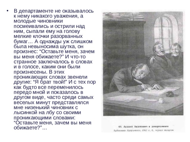 В департаменте не оказывалось к нему никакого уважения, а молодые чиновники посмеивались и острили над ним, сыпали ему на голову мелкие клочки разорванных бумаг… А однажды уж слишком была невыносима шутка, он произнес: “Оставьте меня, зачем вы меня обижаете?” И что-то странное заключалось в словах и в голосе, каким они были произнесены. В этих проникающих словах звенели другие: “Я брат твой!” И с тех пор как будто все переменилось передо мной и показалось в другом виде, часто среди самых веселых минут представлялся мне низенький чиновник с лысинкой на лбу со своими проникающими словами: “Оставьте меня, зачем вы меня обижаете?”… 