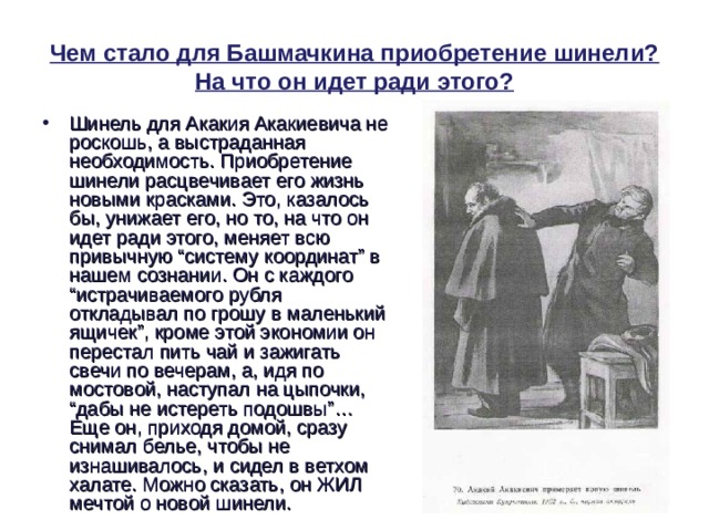 Чем стало для Башмачкина приобретение шинели? На что он идет ради этого? Шинель для Акакия Акакиевича не роскошь, а выстраданная необходимость. Приобретение шинели расцвечивает его жизнь новыми красками. Это, казалось бы, унижает его, но то, на что он идет ради этого, меняет всю привычную “систему координат” в нашем сознании. Он с каждого “истрачиваемого рубля откладывал по грошу в маленький ящичек”, кроме этой экономии он перестал пить чай и зажигать свечи по вечерам, а, идя по мостовой, наступал на цыпочки, “дабы не истереть подошвы”… Еще он, приходя домой, сразу снимал белье, чтобы не изнашивалось, и сидел в ветхом халате. Можно сказать, он ЖИЛ мечтой о новой шинели. 