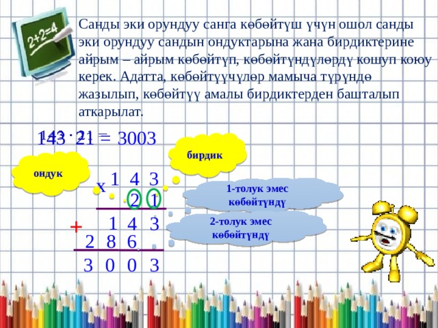 Санды эки орундуу санга көбөйтүш үчүн ошол санды эки орундуу сандын ондуктарына жана бирдиктерине айрым – айрым көбөйтүп, көбөйтүндүлөрдү кошуп коюу керек. Адатта, көбөйтүүчүлөр мамыча түрүндө жазылып, көбөйтүү амалы бирдиктерден башталып аткарылат. 3003 143 21 =   бирдик ондук 1 4 3 x 1-толук эмес көбөйтүндү 2 1 1 + 4 3 2-толук эмес көбөйтүндү 6 8 2 3 0 0 3 