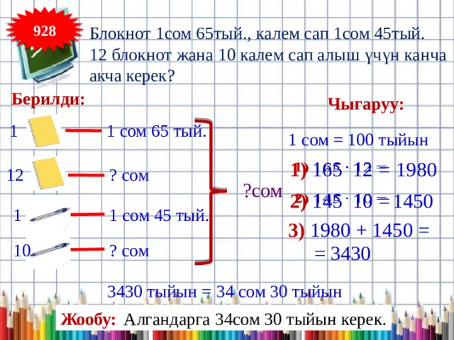 928 Блокнот 1сом 65тый., калем сап 1сом 45тый. 12 блокнот жана 10 калем сап алыш үчүн канча акча керек? Берилди: Чыгаруу: 1 1 сом 65 тый. 1 сом = 100 тыйын 1) 165 12 =   1980 12 ? сом ?сом 2) 145 10 =   1450 1 сом 45 тый. 1 3) 1980 + 1450 = 10 ? сом = 3430 3430 тыйын = 34 сом 30 тыйын Жообу: Алгандарга 34сом 30 тыйын керек. 