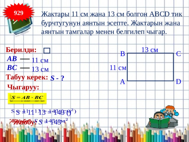 929 Жактары 11 см жана 13 см болгон ABCD тик бурчтугунун аянтын эсепте. Жактарын жана аянтын тамгалар менен белгилеп чыгар. Берилди: 13 см B C АВ 11 см 11 cм BC 13 см Табуу керек: S - ? D A Чыгаруу: S = AB BC   S = 11 13 = 143 ()   Жообу:  S = 143    