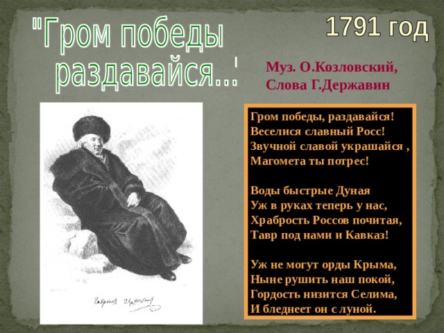 Муз. О.Козловский, Слова Г.Державин Гром победы, раздавайся! Веселися славный Росс! Звучной славой украшайся , Магомета ты потрес!  Воды быстрые Дуная Уж в руках теперь у нас, Храбрость Россов почитая, Тавр под нами и Кавказ!  Уж не могут орды Крыма, Ныне рушить наш покой, Гордость низится Селима, И бледнеет он с луной . 