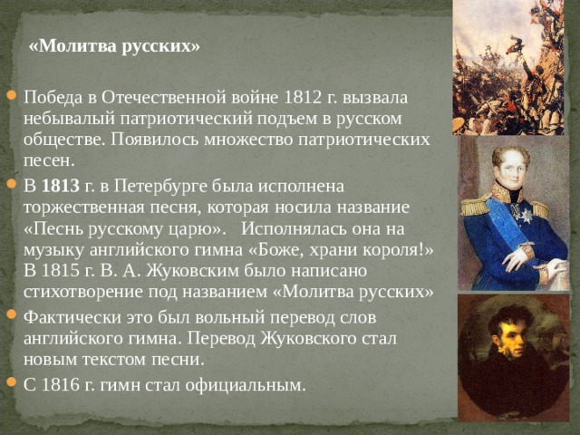   « Молитва русских» Победа в Отечественной войне 1812 г. вызвала небывалый патриотический подъем в русском обществе. Появилось множество патриотических песен. В 1813 г. в Петербурге была исполнена торжественная песня, которая носила название «Песнь русскому царю». Исполнялась она на музыку английского гимна «Боже, храни короля!» В 1815 г. В. А. Жуковским было написано стихотворение под названием «Молитва русских» Фактически это был вольный перевод слов английского гимна. Перевод Жуковского стал новым текстом песни. С 1816 г. гимн стал официальным. 