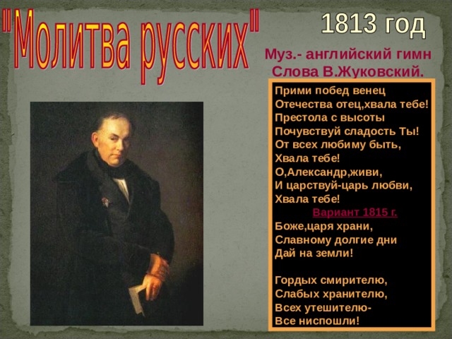Муз.- английский гимн Слова В.Жуковский. Прими побед венец Отечества отец,хвала тебе! Престола с высоты Почувствуй сладость Ты! От всех любиму быть, Хвала тебе! О,Александр,живи, И царствуй-царь любви, Хвала тебе!  Вариант 1815 г. Боже,царя храни, Славному долгие дни Дай на земли!  Гордых смирителю, Слабых хранителю, Всех утешителю- Все ниспошли! 
