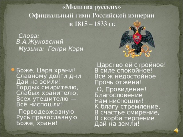   Слова: В.А.Жуковский  Музыка:  Генри Кэри   Боже, Царя храни!  Славному долги дни  Дай на земли!  Гордых смирителю,  Слабых хранителю,  Всех утешителю —  Всё ниспошли!  Перводержавную  Русь православную  Боже, храни!    Царство ей стройное!  В силе спокойное!  Всё ж недостойное  Прочь отжени!  О, Провидение!  Благословение  Нам ниспошли!  К благу стремление,  В счастье смирение,  В скорби терпение  Дай на земли!    