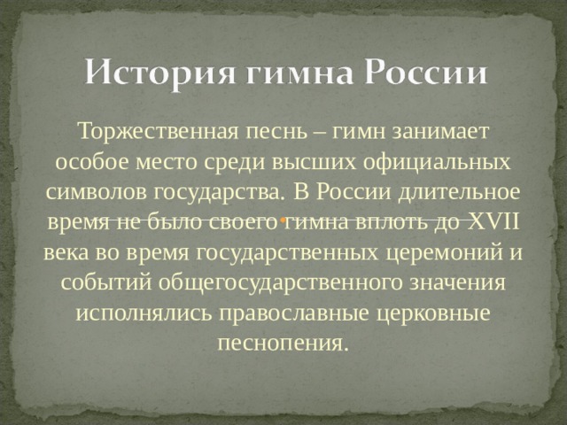 Торжественная песнь – гимн занимает особое место среди высших официальных символов государства. В России длительное время не было своего гимна вплоть до XVII века во время государственных церемоний и событий общегосударственного значения исполнялись православные церковные песнопения. 
