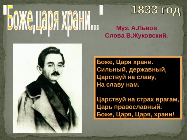 Муз. А.Львов Слова В.Жуковский. Боже, Царя храни. Сильный, державный, Царствуй на славу, На славу нам.  Царствуй на страх врагам, Царь православный. Боже, Царя, Царя, храни! 