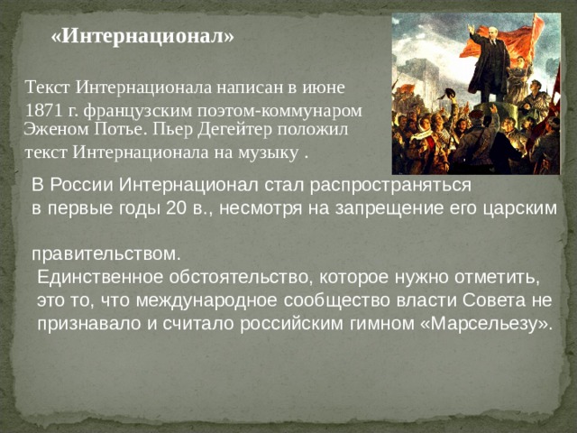  «Интернационал»   Текст Интернационала написан в июне  1871 г. французским поэтом-коммунаром Эженом Потье. Пьер Дегейтер положил  текст Интернационала на музыку .  В России Интернационал стал распространяться  в первые годы 20 в., несмотря на запрещение его царским  правительством.  Единственное обстоятельство, которое нужно отметить,  это то, что международное сообщество власти Совета не  признавало и считало российским гимном «Марсельезу». 