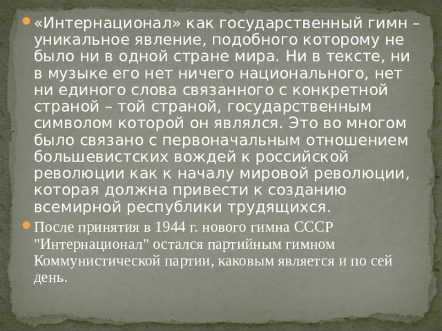 «Интернационал» как государственный гимн – уникальное явление, подобного которому не было ни в одной стране мира. Ни в тексте, ни в музыке его нет ничего национального, нет ни единого слова связанного с конкретной страной – той страной, государственным символом которой он являлся. Это во многом было связано с первоначальным отношением большевистских вождей к российской революции как к началу мировой революции, которая должна привести к созданию всемирной республики трудящихся. После принятия в 1944 г. нового гимна СССР 