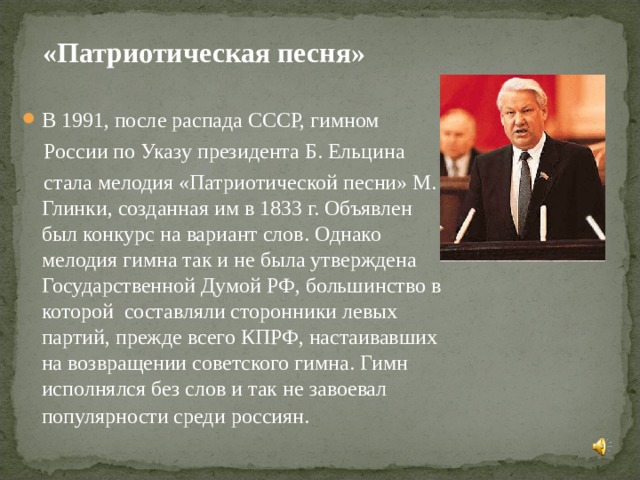  «Патриотическая песня» В 1991, после распада СССР, гимном  России по Указу президента Б. Ельцина  стала мелодия «Патриотической песни» М. Глинки, созданная им в 1833 г. Объявлен был конкурс на вариант слов. Однако мелодия гимна так и не была утверждена Государственной Думой РФ, большинство в которой  составляли сторонники левых партий, прежде всего КПРФ, настаивавших на возвращении советского гимна. Гимн исполнялся без слов и так не завоевал популярности среди россиян.  