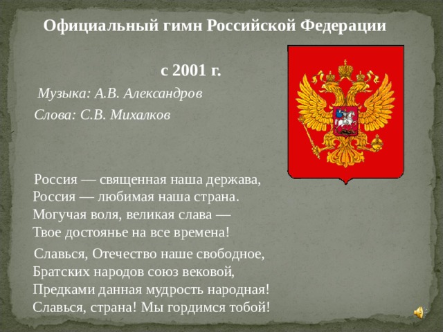  Официальный гимн Российской Федерации  с 2001 г.  Музыка: А.В. Александров   Слова: С.В. Михалков   Россия — священная наша держава,  Россия — любимая наша страна.  Могучая воля, великая слава —  Твое достоянье на все времена!  Славься, Отечество наше свободное,  Братских народов союз вековой,  Предками данная мудрость народная!  Славься, страна! Мы гордимся тобой! 