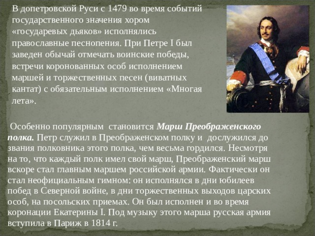 В допетровской Руси с 1479 во время событий государственного значения хором «государевых дьяков» исполнялись православные песнопения. При Петре I был заведен обычай отмечать воинские победы, встречи коронованных особ исполнением маршей и торжественных песен (виватных кантат) с обязательным исполнением «Многая лета».  Особенно популярным становится Марш Преображенского  полка. Петр служил в Преображенском полку и дослужился до  звания полковника этого полка, чем весьма гордился. Несмотря  на то, что каждый полк имел свой марш, Преображенский марш  вскоре стал главным маршем российской армии. Фактически он  стал неофициальным гимном: он исполнялся в дни юбилеев  побед в Северной войне, в дни торжественных выходов царских  особ, на посольских приемах. Он был исполнен и во время  коронации Екатерины I. Под музыку этого марша русская армия  вступила в Париж в 1814 г. 