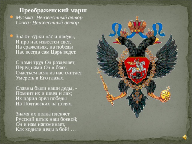  Преображенский марш Музыка: Неизвестный автор  Слова: Неизвестный автор       Знают турки нас и шведы,  И про нас известен свет,  На сраженьях, на победы  Нас всегда сам Царь ведет.   С нами труд Он разделяет,  Перед нами Он в боях;  Счастьем всяк из нас считает  Умереть в Его глазах.   Славны были наши деды, -  Помнит их и швед и лях;  Их парил орел победы  На Полтавских на полях.   Знамя их полка пленяет  Русский штык наш боевой;  Он и нам напоминает,  Как ходили деды в бой! …    