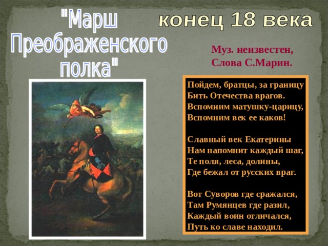 Муз. неизвестен, Слова С.Марин. Пойдем, братцы, за границу Бить Отечества врагов. Вспомним матушку-царицу, Вспомним век ее каков!  Славный век Екатерины Нам напомнит каждый шаг, Те поля, леса, долины, Где бежал от русских враг.  Вот Суворов где сражался, Там Румянцев где разил, Каждый воин отличался, Путь ко славе находил. 