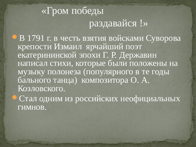  «Гром победы  раздавайся !» В 1791 г. в честь взятия войсками Суворова крепости Измаил ярчайший поэт екатерининской эпохи Г. Р. Державин написал стихи, которые были положены на музыку полонеза (популярного в те годы бального танца) композитора О. А. Козловского. Стал одним из российских неофициальных гимнов.  