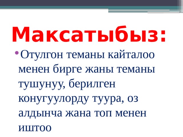 Максатыбыз: Отулгон теманы кайталоо менен бирге жаны теманы тушунуу, берилген конугуулорду туура, оз алдынча жана топ менен иштоо 