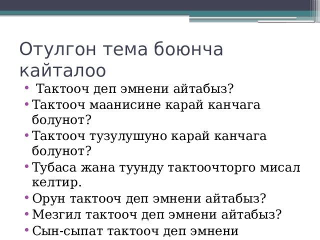 Отулгон тема боюнча кайталоо  Тактооч деп эмнени айтабыз? Тактооч маанисине карай канчага болунот? Тактооч тузулушуно карай канчага болунот? Тубаса жана туунду тактоочторго мисал келтир. Орун тактооч деп эмнени айтабыз? Мезгил тактооч деп эмнени айтабыз? Сын-сыпат тактооч деп эмнени айтабыз? 