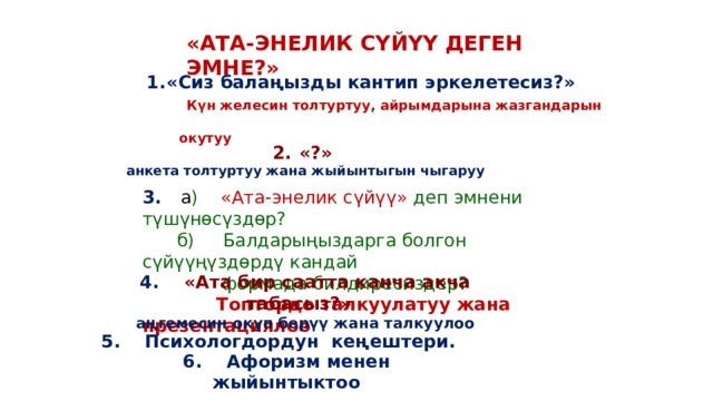 «АТА-ЭНЕЛИК СҮЙҮҮ ДЕГЕН ЭМНЕ?» «Сиз балаңызды кантип эркелетесиз?»  Күн желесин толтуртуу, айрымдарына жазгандарын  окутуу «?» анкета толтуртуу жана жыйынтыгын чыгаруу 3. а ) «Ата-энелик сүйүү» деп эмнени түшүнөсүздөр?  б) Балдарыңыздарга болгон сүйүүңүздөрдү кандай  формада билдиресиздер?  Топтордо талкуулатуу жана презентациялоо 4. «Ата бир саатта канча акча табасыз?»  аңгемесин окуп берүү жана талкуулоо 5. Психологдордун кеңештери. 6. Афоризм менен жыйынтыктоо 