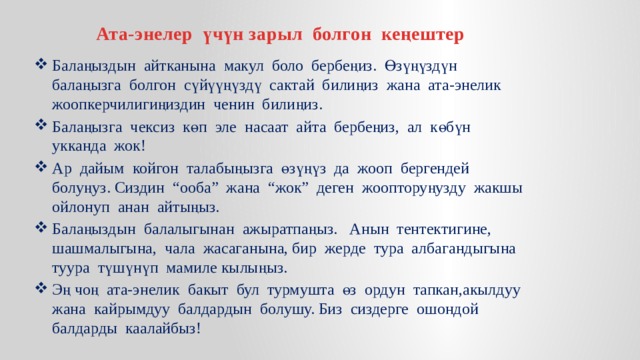Ата-энелер үчүн зарыл болгон кеңештер Балаңыздын айтканына макул боло бербеңиз. Өзүңүздүн балаңызга болгон сүйүүңүздү сактай билиңиз жана ата-энелик жоопкерчилигиңиздин ченин билиңиз. Балаңызга чексиз көп эле насаат айта бербеңиз, ал көбүн укканда жок! Ар дайым койгон талабыңызга өзүңүз да жооп бергендей болуңуз. Сиздин “ооба” жана “жок” деген жоопторуңузду жакшы ойлонуп анан айтыңыз. Балаңыздын балалыгынан ажыратпаңыз. Анын тентектигине, шашмалыгына, чала жасаганына, бир жерде тура албагандыгына туура түшүнүп мамиле кылыңыз. Эң чоң ата-энелик бакыт бул турмушта өз ордун тапкан,акылдуу жана кайрымдуу балдардын болушу. Биз сиздерге ошондой балдарды каалайбыз! 