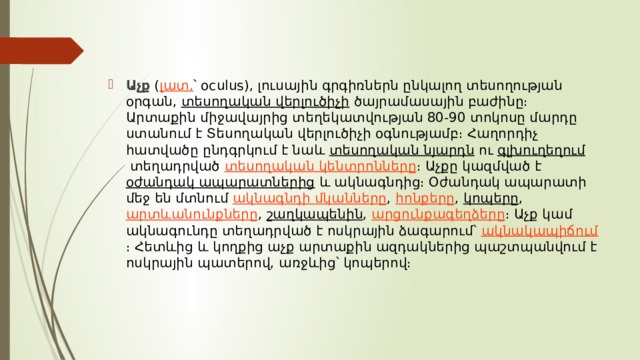 Աչք   ( լատ. ՝ oculus), լուսային գրգիռներն ընկալող տեսողության օրգան,  տեսողական վերլուծիչի  ծայրամասային բաժինը։ Արտաքին միջավայրից տեղեկատվության 80-90 տոկոսը մարդը ստանում է Տեսողական վերլուծիչի օգնությամբ։ Հաղորդիչ հատվածը ընդգրկում է նաև  տեսողական նյարդն  ու  գլխուղեղում  տեղադրված  տեսողական կենտրոնները ։ Աչքը կազմված է  օժանդակ ապարատներից  և ակնագնդից։ Օժանդակ ապարատի մեջ են մտնում  ակնագնդի մկանները ,  հոնքերը ,  կոպերը ,  արտևանունքները ,  շաղկապենին ,  արցունքագեղձերը ։ Աչք կամ ակնագունդը տեղադրված է ոսկրային ձագարում՝  ակնակապիճում ։ Հետևից և կողքից աչք արտաքին ազդակներից պաշտպանվում է ոսկրային պատերով, առջևից՝ կոպերով։ 