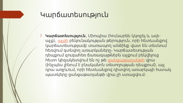 Կարճատեսություն Կարճատեսություն , Միոպիա (հունարեն կկոցել և ափ-աչք),  աչքի  բեկունակության թերություն, որի հետևանքով կարճատեսությամբ տառապող անձինք վատ են տեսնում հեռվում գտնվող առարկաները։ Կարճատեսության դեպքում զուգահեռ ճառագայթներն աչքում բեկվելուց հետո կիզակետվում են ոչ թե  ցանցաթաղանթի  վրա (ինչպես լինում է բնականոն տեսողության դեպքում), այլ դրա առջևում, որի հետևանքով դիտվող առարկայի հստակ պատկերը ցանցաթաղանթի վրա չի ստացվում։  