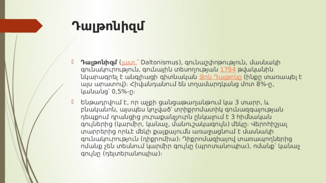 Դալթոնիզմ Դալթոնիզմ  ( լատ. ՝ Daltonismus), գունաշփոթություն, մասնակի գունակուրություն, գունային տեսողության  1794  թվականին նկարագրել է անգլիացի գիտնական  Ջոն Դալթոնը  (ինքը տառապել է այս արատով)։ Հիվանդանում են տղամարդկանց մոտ 8%-ը, կանանց՝ 0,5%-ը։ Ենթադրվում է, որ աչքի ցանցաթաղանթում կա 3 տարր, և բնականոն, այսպես կոչված՝ տրիքրոմատիկ գունազգայության դեպքում դրանցից յուրաքանչյուրն ընկալում է 3 հիմնական գույներից (կարմիր, կանաչ, մանուշակագույն) մեկը։ Վերոհիշյալ տարրերից որևէ մեկի քայքայումն առաջացնում է մասնակի գունակուրություն (դիքրոմիա)։ Դիքրոմազիայով տառապողներից ոմանք չեն տեսնում կարմիր գույնը (պրոտանոպիա), ոմանք՝ կանաչ գույնը (դեյտերանոպիա)։ 