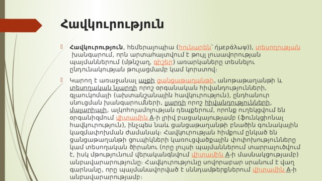 Հավկուրություն Հավկուրություն , հեմերալոպիա ( հունարեն ՝ ήμεράλωψ)),  տեսողության  խանգարում, որն արտահայտվում է թույլ լուսավորության պայմաններում (մթնշաղ,  գիշեր ) առարկաները տեսնելու ընդունակության թուլացմամբ կամ կորստով։ Կարող է առաջանալ  աչքի   ցանցաթաղանթի , անոթաթաղանթի և  տեսողական նյարդի  որոշ օրգանական հիվանդությունների, գլաուկոմայի (ախտանշանային հավկուրություն), ընդհանուր սնուցման խանգարումների,  լյարդի  որոշ  հիվանդությունների ,  մալարիայի , ալկոհոլամոլության դեպքերում, որոնք ուղեկցվում են օրգանիզմում  վիտամին A -ի լրիվ բացակայությամբ (ֆունկցիոնալ հավկուրություն), ինչպես նաև ցանցաթաղանթի բնածին գունակային կազմափոխման ժամանակ։ Հավկուրության հիմքում ընկած են ցանցաթաղանթի ցուպիկների կառուցվածքային փոփոխությունները կամ տեսողական ծիրանու (որը լույսի պայմաններում տարրալուծվում է, իսկ մթությունում վերականգնվում  վիտամին A -ի մասնակցությամբ) անբավարարությունը։ Հավկուրությունը սովորաբար սրանում է վաղ գարնանը, որը պայմանավորված է սննդամթերքներում  վիտամին A -ի անբավարարությամբ։ 