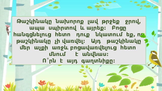 Թաշկինակը նախորոք լավ թրջեք ջրով, ապա սպիրտով և այրեք: Բոցը հանգցնելուց հետո դուք նկատում եք, որ թաշկինակը չի վառվել: Այդ թաշկինակը մեր աչքի առջև բոցավառվելուց հետո մնում է անվնաս:  Ո ˚ րն է այդ գաղտնիքը: 