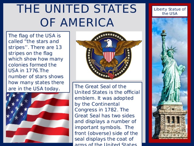 The United states of America Liberty Statue of the USA The flag of the USA is called “the stars and stripes’’. There are 13 stripes on the flag which show how many colonies formed the USA in 1776.The number of stars shows how many states there are in the USA today . The Great Seal of the United States is the official emblem. It was adopted by the Continental Congress in 1782. The Great Seal has two sides and displays a number of important symbols.  The front (obverse) side of the seal displays the coat of arms of the United States 