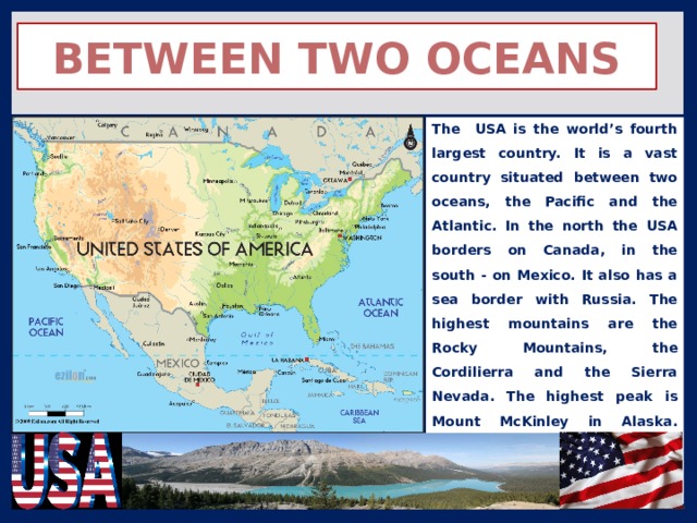Between Two Oceans The USA is the world’s fourth largest country. It is a vast country situated between two oceans, the Pacific and the Atlantic. In the north the USA borders on Canada, in the south - on Mexico. It also has a sea border with Russia. The highest mountains are the Rocky Mountains, the Cordilierra and the Sierra Nevada. The highest peak is Mount McKinley in Alaska. America’s largest rivers are the Mississipi, the Missouri, the Rio Grande and the Columbia. 