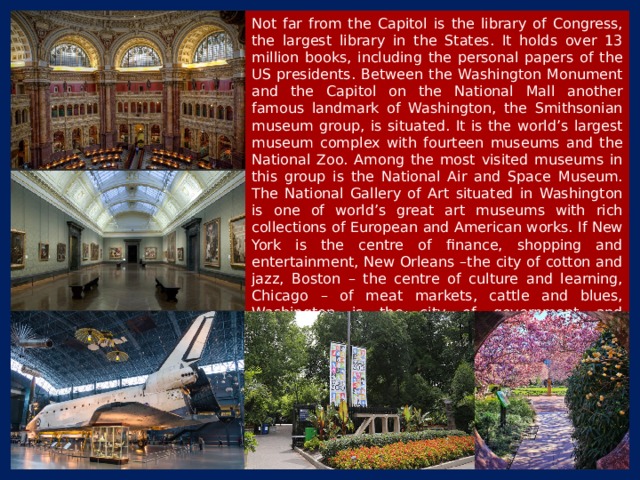 Not far from the Capitol is the library of Congress, the largest library in the States. It holds over 13 million books, including the personal papers of the US presidents. Between the Washington Monument and the Capitol on the National Mall another famous landmark of Washington, the Smithsonian museum group, is situated. It is the world’s largest museum complex with fourteen museums and the National Zoo. Among the most visited museums in this group is the National Air and Space Museum. The National Gallery of Art situated in Washington is one of world’s great art museums with rich collections of European and American works. If New York is the centre of finance, shopping and entertainment, New Orleans –the city of cotton and jazz, Boston – the centre of culture and learning, Chicago – of meat markets, cattle and blues, Washington is the city of government and administration. 