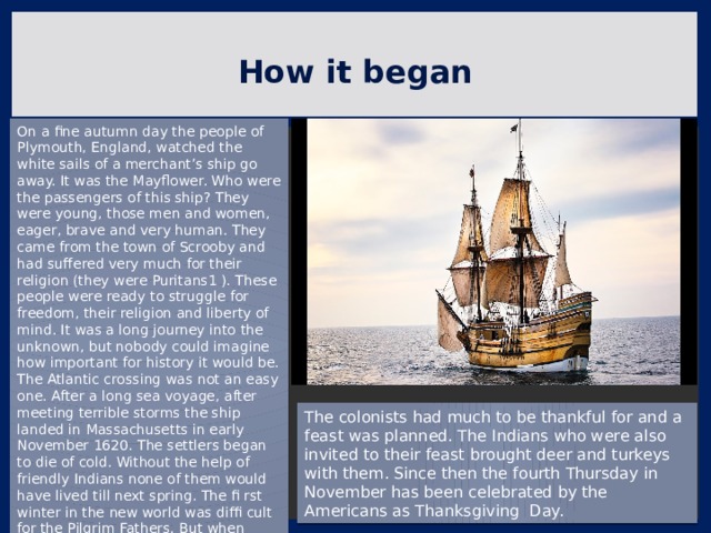 How it began On a fine autumn day the people of Plymouth, England, watched the white sails of a merchant’s ship go away. It was the Mayflower. Who were the passengers of this ship? They were young, those men and women, eager, brave and very human. They came from the town of Scrooby and had suffered very much for their religion (they were Puritans1 ). These people were ready to struggle for freedom, their religion and liberty of mind. It was a long journey into the unknown, but nobody could imagine how important for history it would be. The Atlantic crossing was not an easy one. After a long sea voyage, after meeting terrible storms the ship landed in Massachusetts in early November 1620. The settlers began to die of cold. Without the help of friendly Indians none of them would have lived till next spring. The fi rst winter in the new world was diffi cult for the Pilgrim Fathers. But when spring came, the Indians taught them how to grow food. The colonists had much to be thankful for and a feast was planned. The Indians who were also invited to their feast brought deer and turkeys with them. Since then the fourth Thursday in November has been celebrated by the Americans as Thanksgiving Day. 