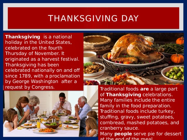 Thanksgiving Day Thanksgiving   is a national holiday in the United States, celebrated on the fourth Thursday of November. It originated as a harvest festival. Thanksgiving has been celebrated nationally on and off since 1789, with a proclamation by George Washington  after a request by Congress. Traditional foods  are  a large part of  Thanksgiving  celebrations. Many families include the entire family in the food preparation. Traditional foods include turkey, stuffing, gravy, sweet potatoes, cornbread, mashed potatoes, and cranberry sauce. Many  people  serve pie for dessert at the end of the meal. 