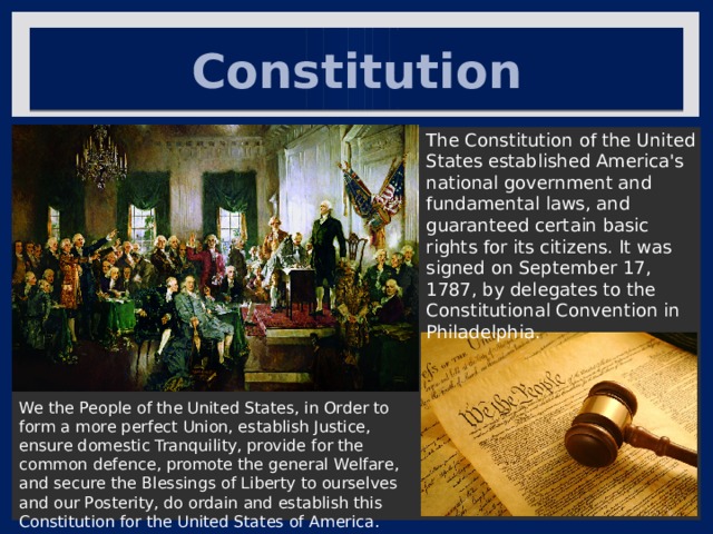 Constitution The Constitution of the United States established America's national government and fundamental laws, and guaranteed certain basic rights for its citizens. It was signed on September 17, 1787, by delegates to the Constitutional Convention in Philadelphia. We the People of the United States, in Order to form a more perfect Union, establish Justice, ensure domestic Tranquility, provide for the common defence, promote the general Welfare, and secure the Blessings of Liberty to ourselves and our Posterity, do ordain and establish this Constitution for the United States of America. 