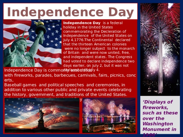 Independence Day Independence Day  is a federal holiday in the United States commemorating the Decleration of Independence  of the United States on July 4,1776.The Continental  declared that the thirteen American colonies  were no longer subject  to the monarch of Britain  and were now united, free, and independent states. The Congress had voted to declare independence two days earlier, on July 2, but it was not declared until July 4. Independence Day is commonly associated with fireworks, parades, barbecues, carnivals, fairs, picnics, concerts,  Baseball games and political speeches  and ceremonies, in addition to various other public and private events celebrating the history, government, and traditions of the United States. Independence Day is the National Day of the United States. ‘ Displays of fireworks, such as these over the Washington Monument in 1986’ 