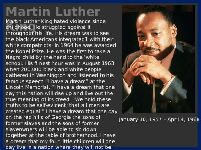 Martin Luther King Martin Luther King hated violence since childhood. He struggled against it throughout his life. His dream was to see the black Americans integrated1 with their white compatriots. In 1964 he was awarded the Nobel Prize. He was the first to take a Negro child by the hand to the ’white’ school. His fi nest hour was in August 1963 when 200,000 black and white people gathered in Washington and listened to his famous speech “I have a dream” at the Lincoln Memorial. “I have a dream that one day this nation will rise up and live out the true meaning of its creed: “We hold these truths to be self-evident; that all men are created equal.” I have a dream that one day on the red hills of Georgia the sons of former slaves and the sons of former slaveowners will be able to sit down together at the table of brotherhood. I have a dream that my four little children will one day live in a nation where they will not be judged by the colour of their skin but by the content of their character.” January 10, 1957 – April 4, 1968 