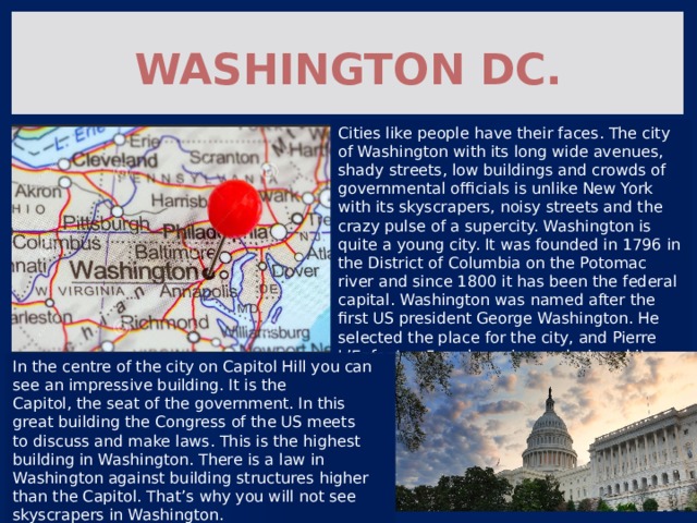 Washington DC. Cities like people have their faces. The city of Washington with its long wide avenues, shady streets, low buildings and crowds of governmental officials is unlike New York with its skyscrapers, noisy streets and the crazy pulse of a supercity. Washington is quite a young city. It was founded in 1796 in the District of Columbia on the Potomac river and since 1800 it has been the federal capital. Washington was named after the first US president George Washington. He selected the place for the city, and Pierre L’Enfant, a French engineer, designed it. In the centre of the city on Capitol Hill you can see an impressive building. It is the Capitol, the seat of the government. In this great building the Congress of the US meets to discuss and make laws. This is the highest building in Washington. There is a law in Washington against building structures higher than the Capitol. That’s why you will not see skyscrapers in Washington. 